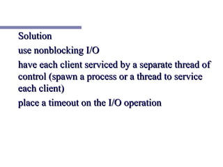 Solution
use nonblocking I/O
have each client serviced by a separate thread of
control (spawn a process or a thread to service
each client)
place a timeout on the I/O operation
 