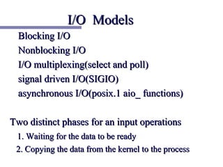 I/O Models
  Blocking I/O
  Nonblocking I/O
  I/O multiplexing(select and poll)
  signal driven I/O(SIGIO)
  asynchronous I/O(posix.1 aio_ functions)

Two distinct phases for an input operations
 1. Waiting for the data to be ready
 2. Copying the data from the kernel to the process
 
