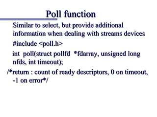 Poll function
  Similar to select, but provide additional
  information when dealing with streams devices
  #include <poll.h>
  int poll(struct pollfd *fdarray, unsigned long
  nfds, int timeout);
/*return : count of ready descriptors, 0 on timeout,
  -1 on error*/
 