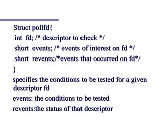 Struct pollfd{
 int fd; /* descriptor to check */
 short events; /* events of interest on fd */
 short revents;/*events that occurred on fd*/
}
specifies the conditions to be tested for a given
descriptor fd
events: the conditions to be tested
revents:the status of that descriptor
 