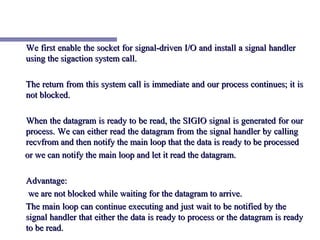 We first enable the socket for signal-driven I/O and install a signal handler
using the sigaction system call.

The return from this system call is immediate and our process continues; it is
not blocked.

When the datagram is ready to be read, the SIGIO signal is generated for our
process. We can either read the datagram from the signal handler by calling
recvfrom and then notify the main loop that the data is ready to be processed
or we can notify the main loop and let it read the datagram.

Advantage:
 we are not blocked while waiting for the datagram to arrive.
The main loop can continue executing and just wait to be notified by the
signal handler that either the data is ready to process or the datagram is ready
to be read.
 