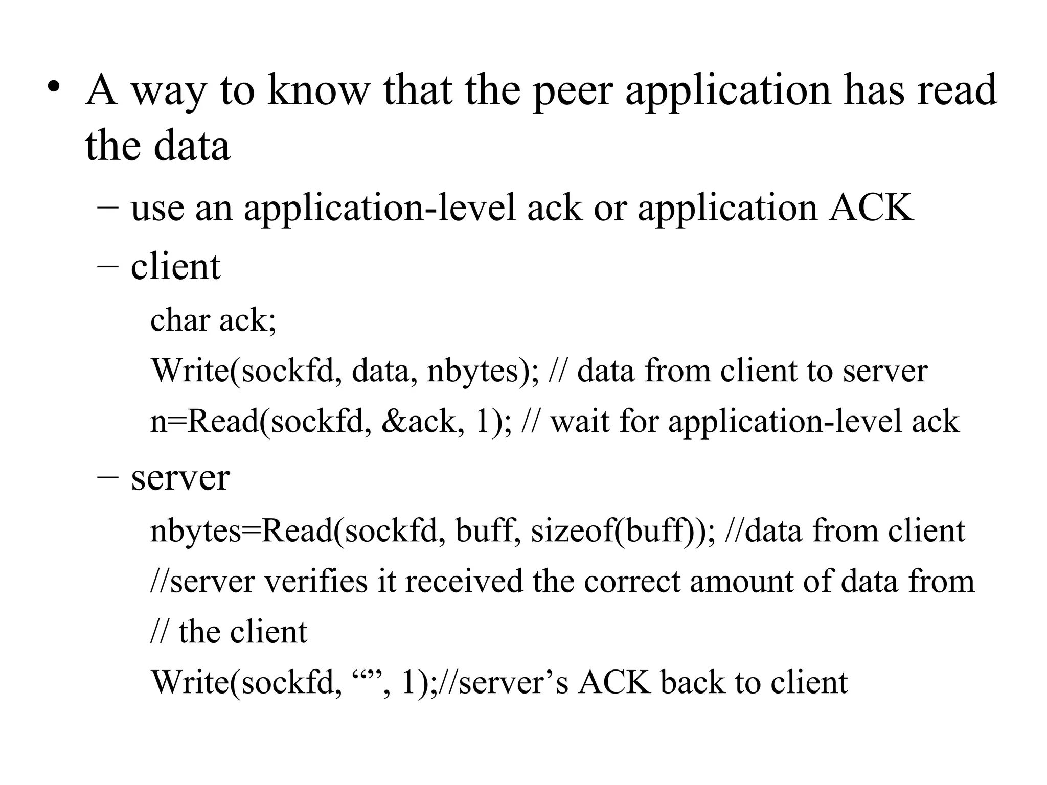 • A way to know that the peer application has read
  the data
  – use an application-level ack or application ACK
  – client
     char ack;
     Write(sockfd, data, nbytes); // data from client to server
     n=Read(sockfd, &ack, 1); // wait for application-level ack
  – server
     nbytes=Read(sockfd, buff, sizeof(buff)); //data from client
     //server verifies it received the correct amount of data from
     // the client
     Write(sockfd, “”, 1);//server’s ACK back to client
 