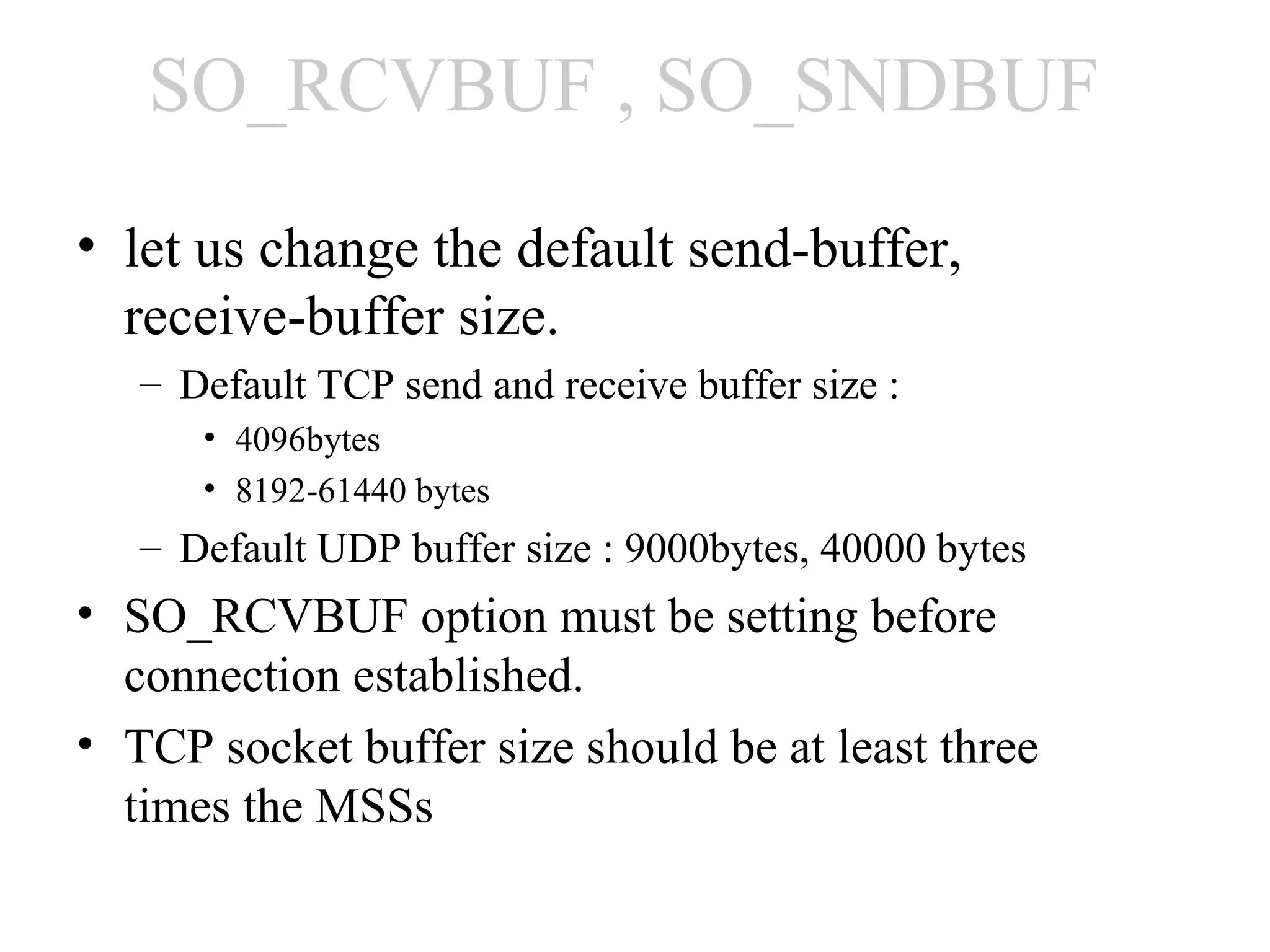 SO_RCVBUF , SO_SNDBUF
• let us change the default send-buffer,
  receive-buffer size.
   – Default TCP send and receive buffer size :
      • 4096bytes
      • 8192-61440 bytes
   – Default UDP buffer size : 9000bytes, 40000 bytes
• SO_RCVBUF option must be setting before
  connection established.
• TCP socket buffer size should be at least three
  times the MSSs
 