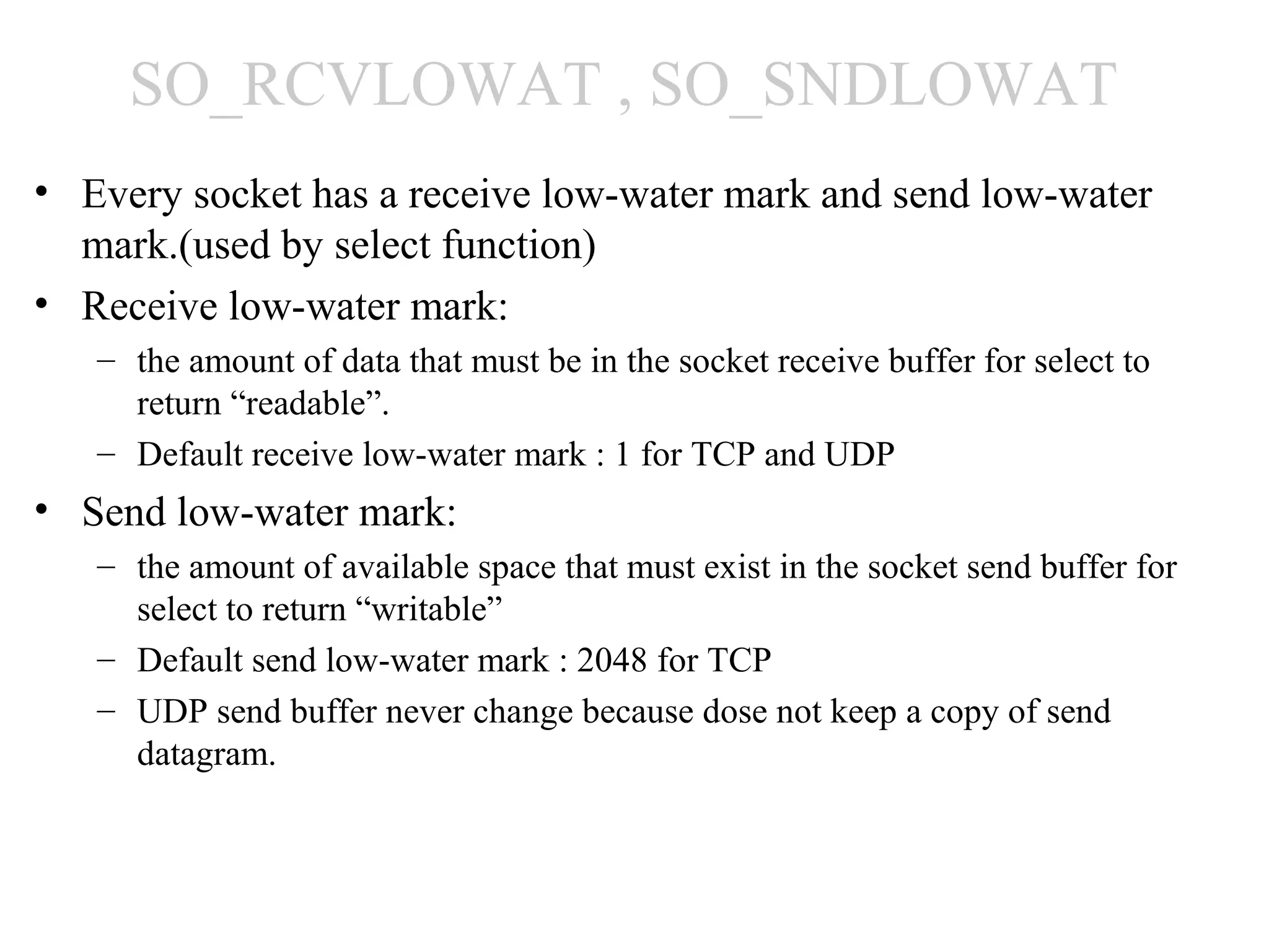 SO_RCVLOWAT , SO_SNDLOWAT
• Every socket has a receive low-water mark and send low-water
  mark.(used by select function)
• Receive low-water mark:
   – the amount of data that must be in the socket receive buffer for select to
     return “readable”.
   – Default receive low-water mark : 1 for TCP and UDP
• Send low-water mark:
   – the amount of available space that must exist in the socket send buffer for
     select to return “writable”
   – Default send low-water mark : 2048 for TCP
   – UDP send buffer never change because dose not keep a copy of send
     datagram.
 