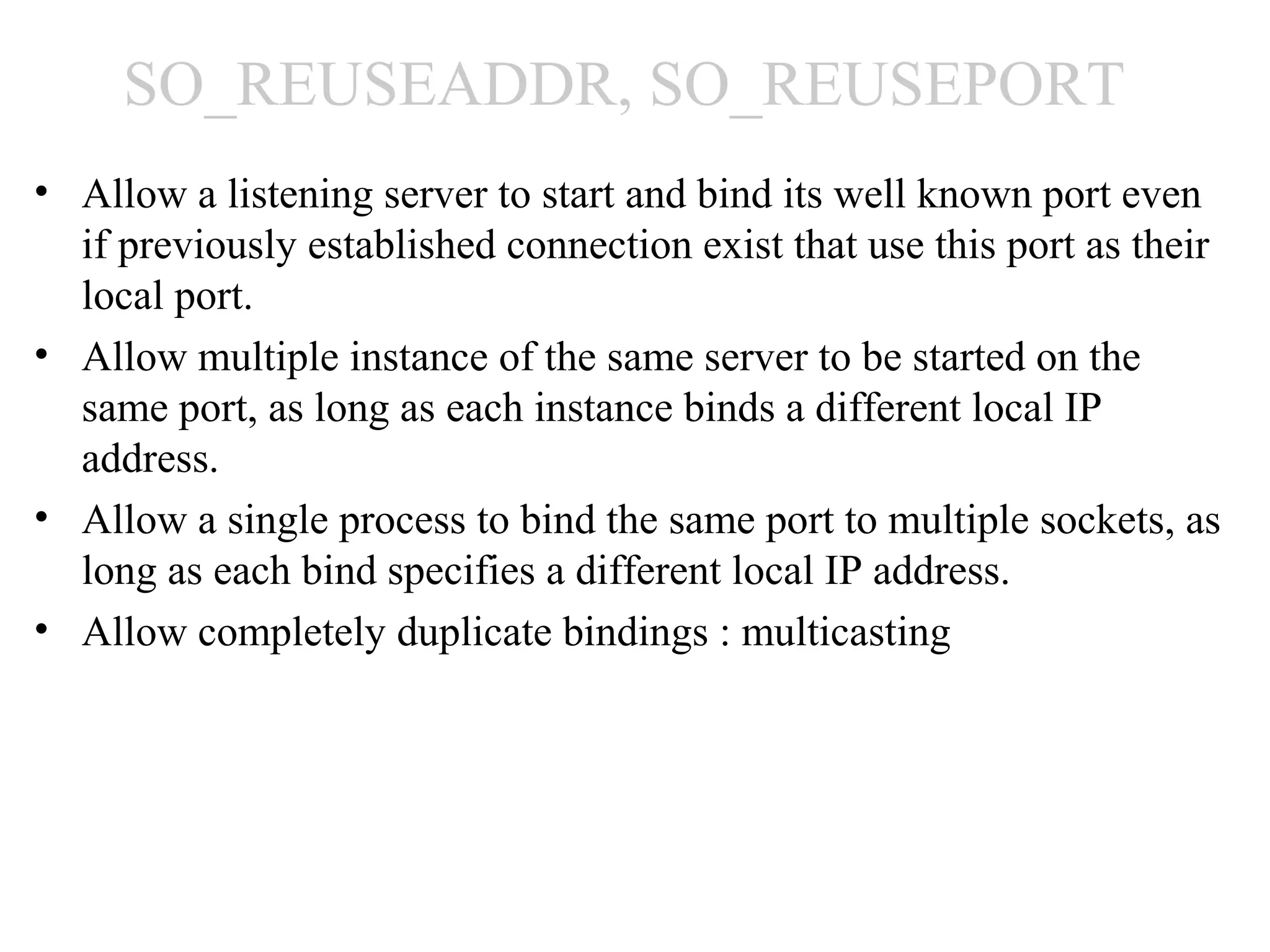 SO_REUSEADDR, SO_REUSEPORT
• Allow a listening server to start and bind its well known port even
  if previously established connection exist that use this port as their
  local port.
• Allow multiple instance of the same server to be started on the
  same port, as long as each instance binds a different local IP
  address.
• Allow a single process to bind the same port to multiple sockets, as
  long as each bind specifies a different local IP address.
• Allow completely duplicate bindings : multicasting
 