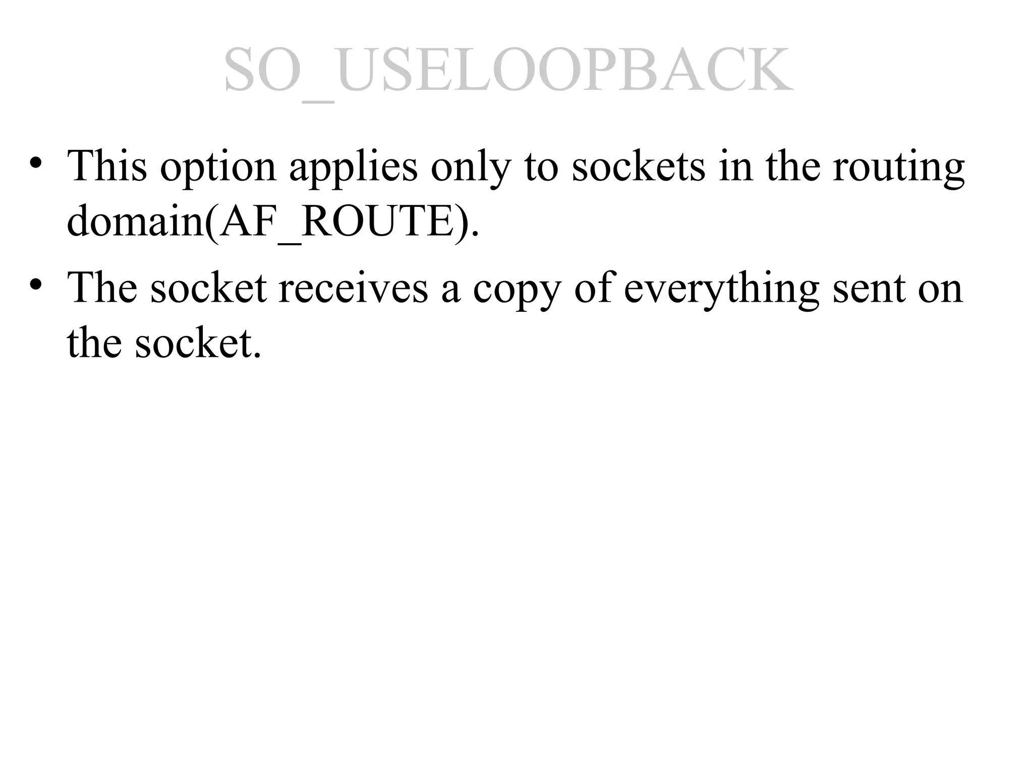 SO_USELOOPBACK
• This option applies only to sockets in the routing
  domain(AF_ROUTE).
• The socket receives a copy of everything sent on
  the socket.
 