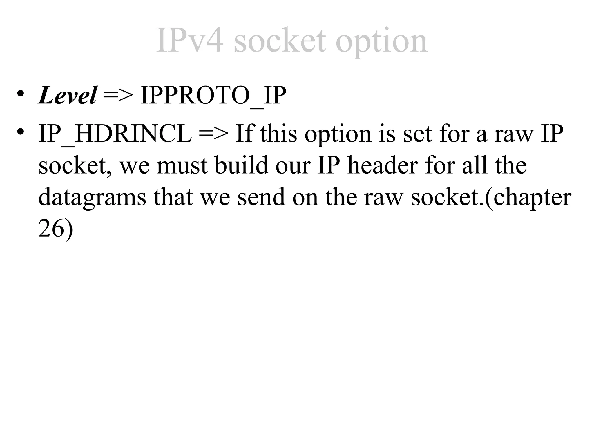 IPv4 socket option
• Level => IPPROTO_IP
• IP_HDRINCL => If this option is set for a raw IP
  socket, we must build our IP header for all the
  datagrams that we send on the raw socket.(chapter
  26)
 