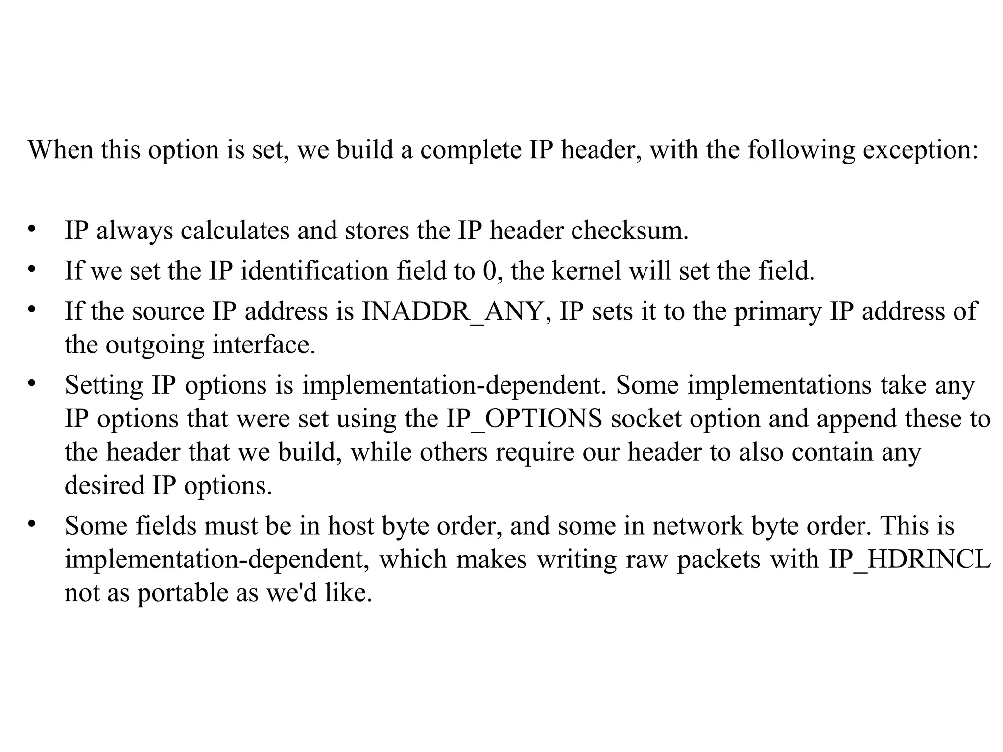 When this option is set, we build a complete IP header, with the following exception:

•   IP always calculates and stores the IP header checksum.
•   If we set the IP identification field to 0, the kernel will set the field.
•   If the source IP address is INADDR_ANY, IP sets it to the primary IP address of
    the outgoing interface.
•   Setting IP options is implementation-dependent. Some implementations take any
    IP options that were set using the IP_OPTIONS socket option and append these to
    the header that we build, while others require our header to also contain any
    desired IP options.
•   Some fields must be in host byte order, and some in network byte order. This is
    implementation-dependent, which makes writing raw packets with IP_HDRINCL
    not as portable as we'd like.
 