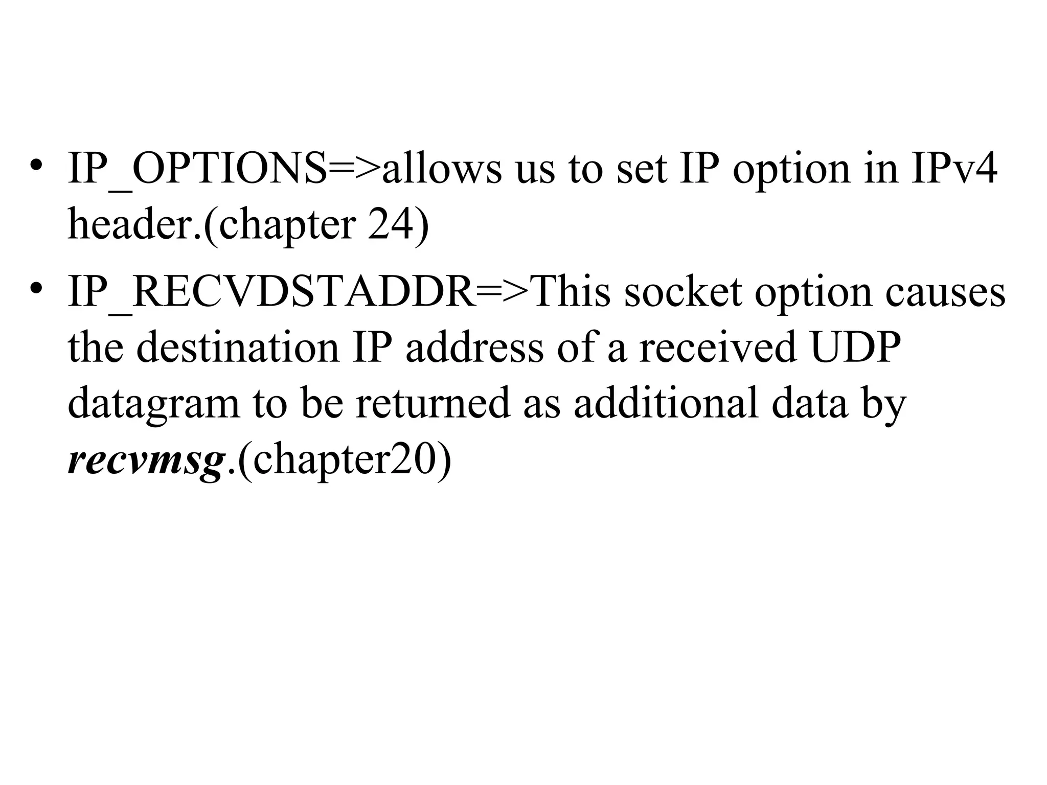 • IP_OPTIONS=>allows us to set IP option in IPv4
  header.(chapter 24)
• IP_RECVDSTADDR=>This socket option causes
  the destination IP address of a received UDP
  datagram to be returned as additional data by
  recvmsg.(chapter20)
 