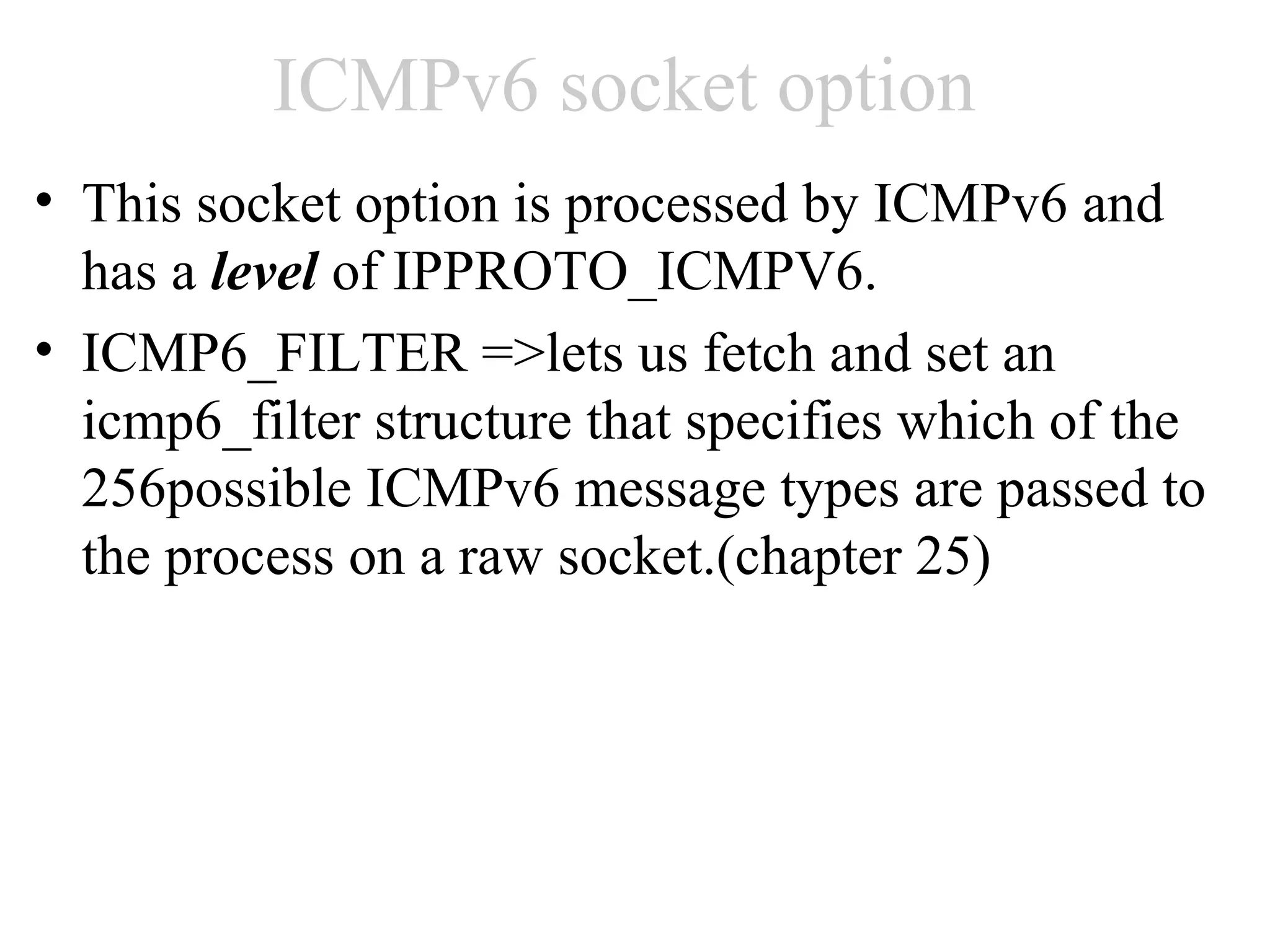 ICMPv6 socket option
• This socket option is processed by ICMPv6 and
  has a level of IPPROTO_ICMPV6.
• ICMP6_FILTER =>lets us fetch and set an
  icmp6_filter structure that specifies which of the
  256possible ICMPv6 message types are passed to
  the process on a raw socket.(chapter 25)
 