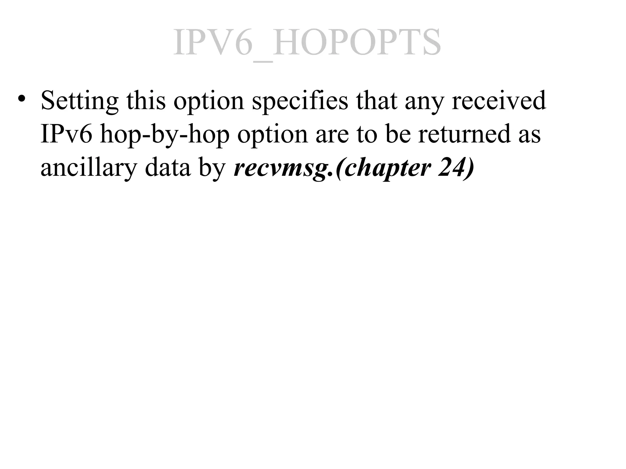 IPV6_HOPOPTS
• Setting this option specifies that any received
  IPv6 hop-by-hop option are to be returned as
  ancillary data by recvmsg.(chapter 24)
 