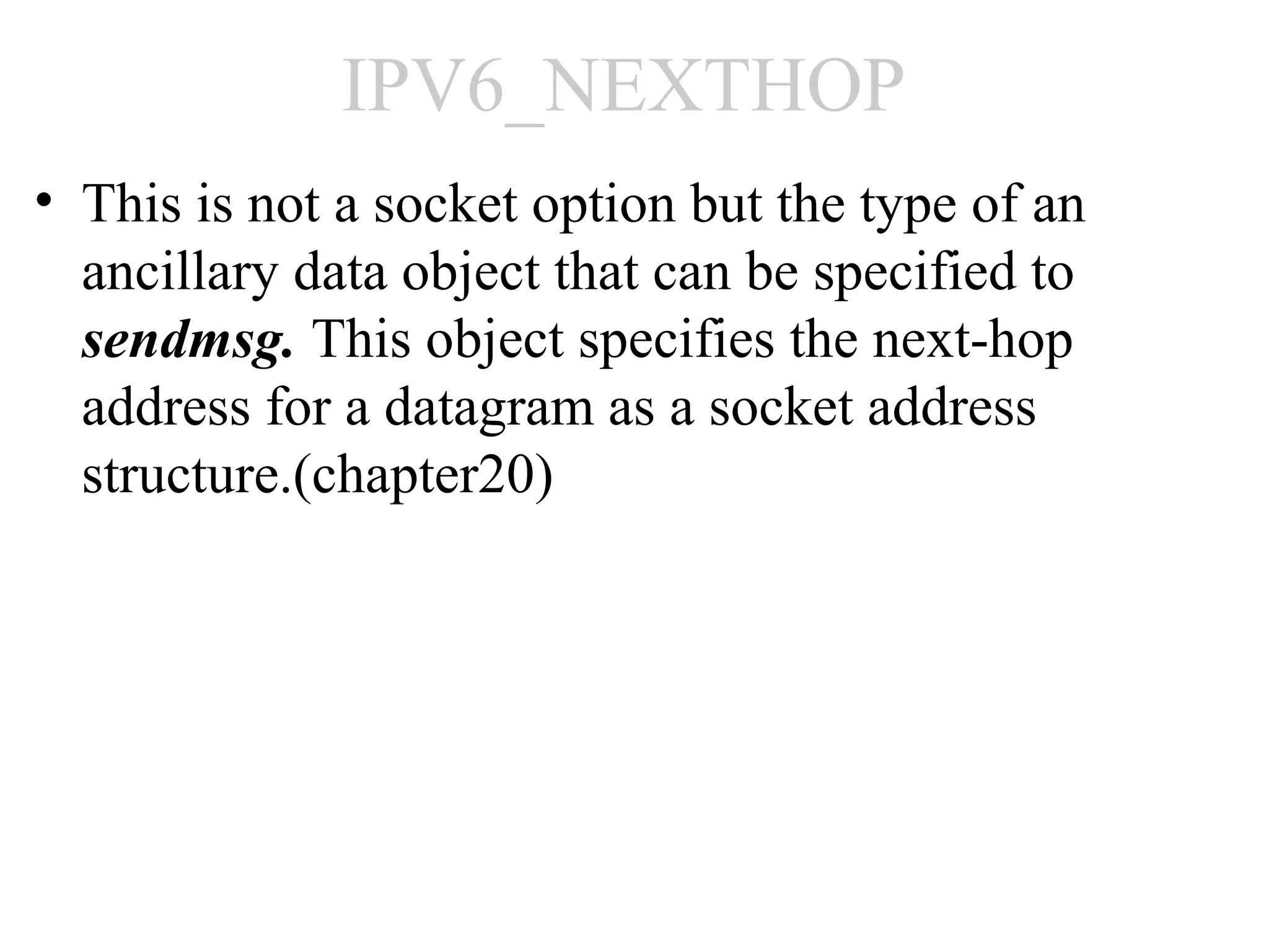 IPV6_NEXTHOP
• This is not a socket option but the type of an
  ancillary data object that can be specified to
  sendmsg. This object specifies the next-hop
  address for a datagram as a socket address
  structure.(chapter20)
 