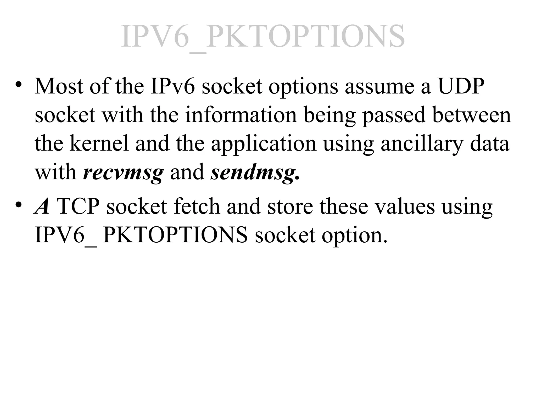 IPV6_PKTOPTIONS
• Most of the IPv6 socket options assume a UDP
  socket with the information being passed between
  the kernel and the application using ancillary data
  with recvmsg and sendmsg.
• A TCP socket fetch and store these values using
  IPV6_ PKTOPTIONS socket option.
 