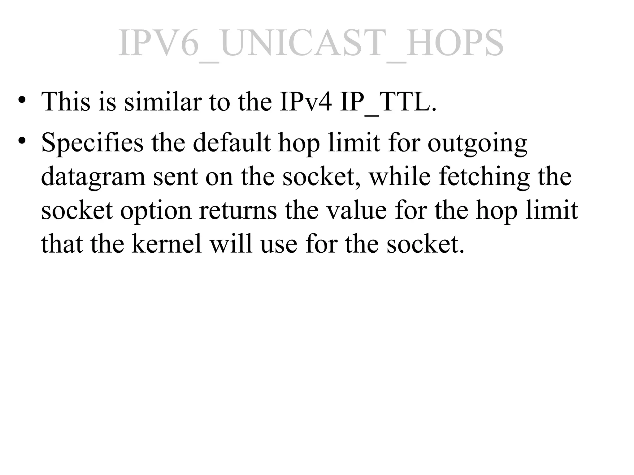 IPV6_UNICAST_HOPS
• This is similar to the IPv4 IP_TTL.
• Specifies the default hop limit for outgoing
  datagram sent on the socket, while fetching the
  socket option returns the value for the hop limit
  that the kernel will use for the socket.
 