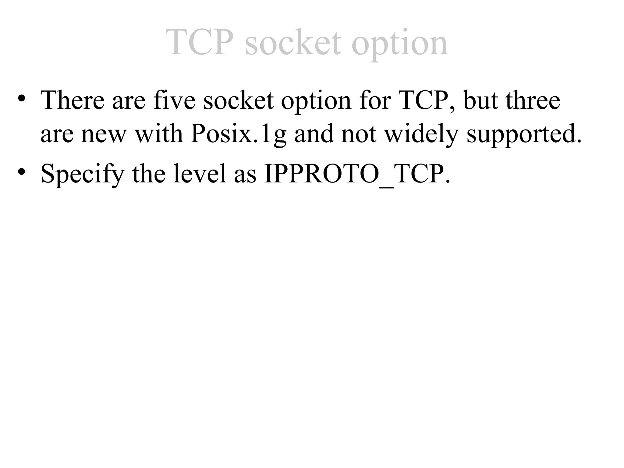 TCP socket option
• There are five socket option for TCP, but three
  are new with Posix.1g and not widely supported.
• Specify the level as IPPROTO_TCP.
 