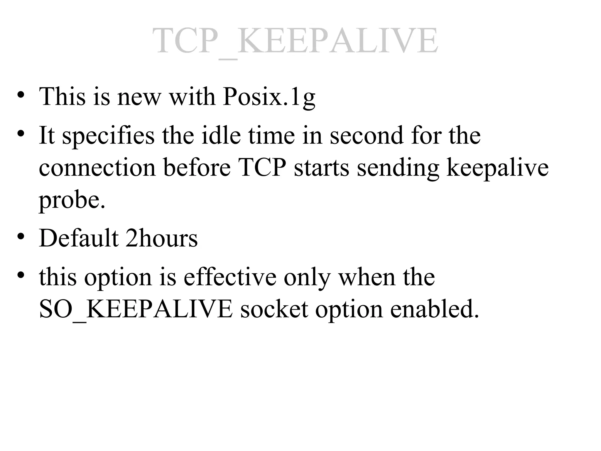 TCP_KEEPALIVE
• This is new with Posix.1g
• It specifies the idle time in second for the
  connection before TCP starts sending keepalive
  probe.
• Default 2hours
• this option is effective only when the
  SO_KEEPALIVE socket option enabled.
 