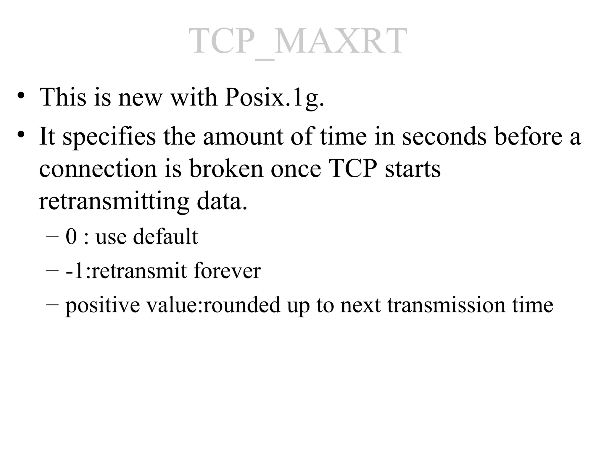 TCP_MAXRT
• This is new with Posix.1g.
• It specifies the amount of time in seconds before a
  connection is broken once TCP starts
  retransmitting data.
  – 0 : use default
  – -1:retransmit forever
  – positive value:rounded up to next transmission time
 