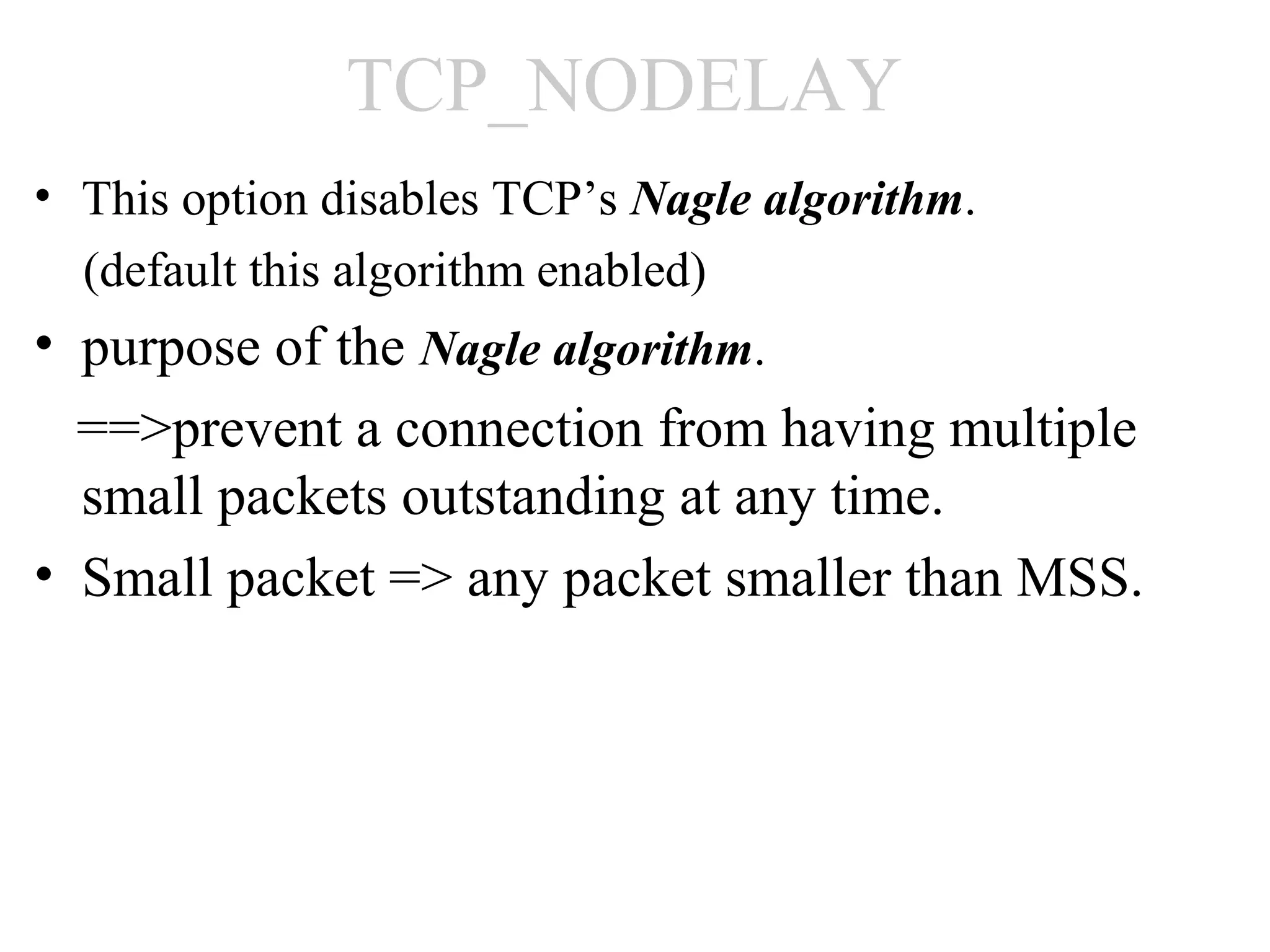 TCP_NODELAY
• This option disables TCP’s Nagle algorithm.
  (default this algorithm enabled)
• purpose of the Nagle algorithm.
  ==>prevent a connection from having multiple
  small packets outstanding at any time.
• Small packet => any packet smaller than MSS.
 