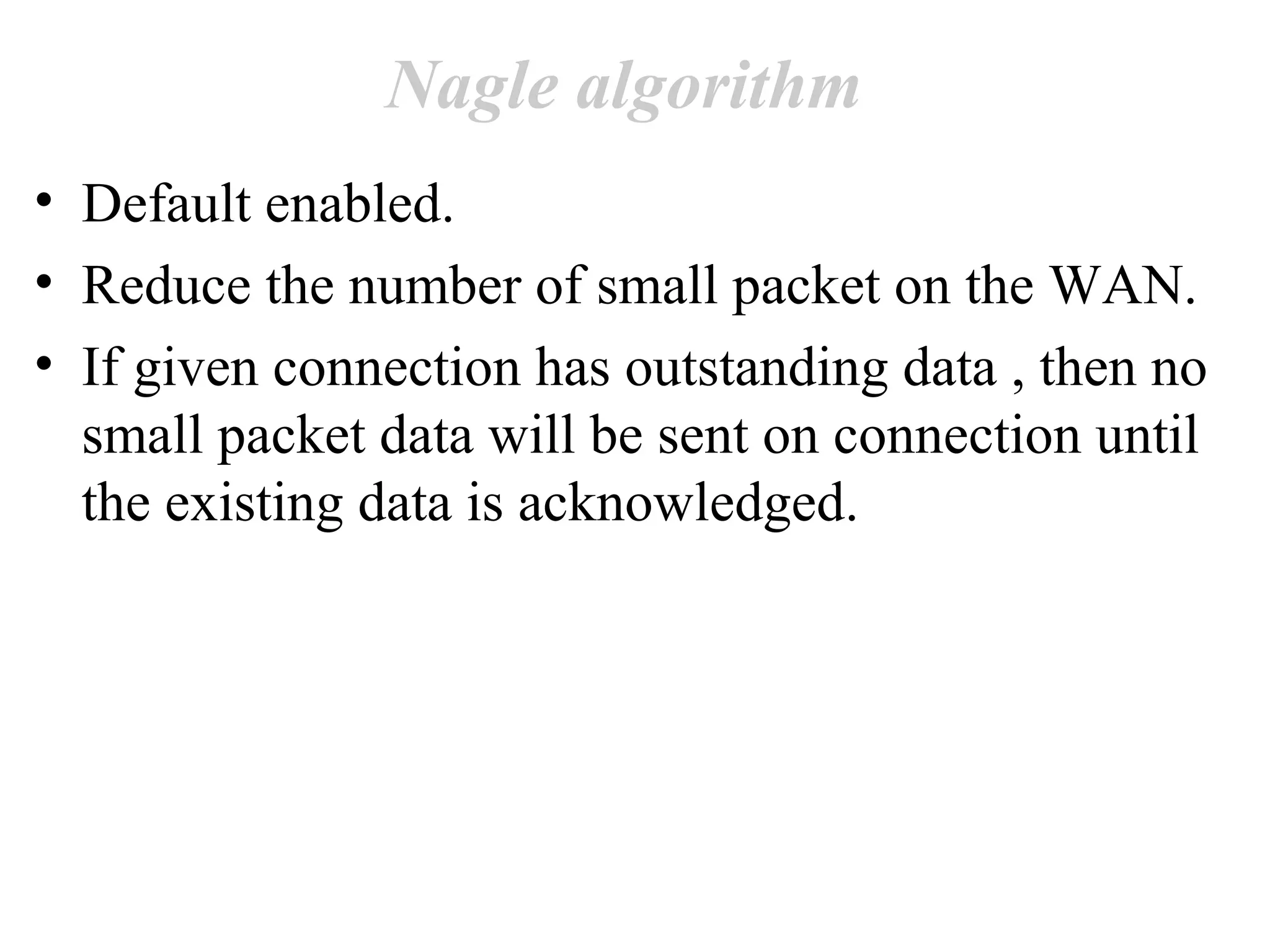 Nagle algorithm
• Default enabled.
• Reduce the number of small packet on the WAN.
• If given connection has outstanding data , then no
  small packet data will be sent on connection until
  the existing data is acknowledged.
 