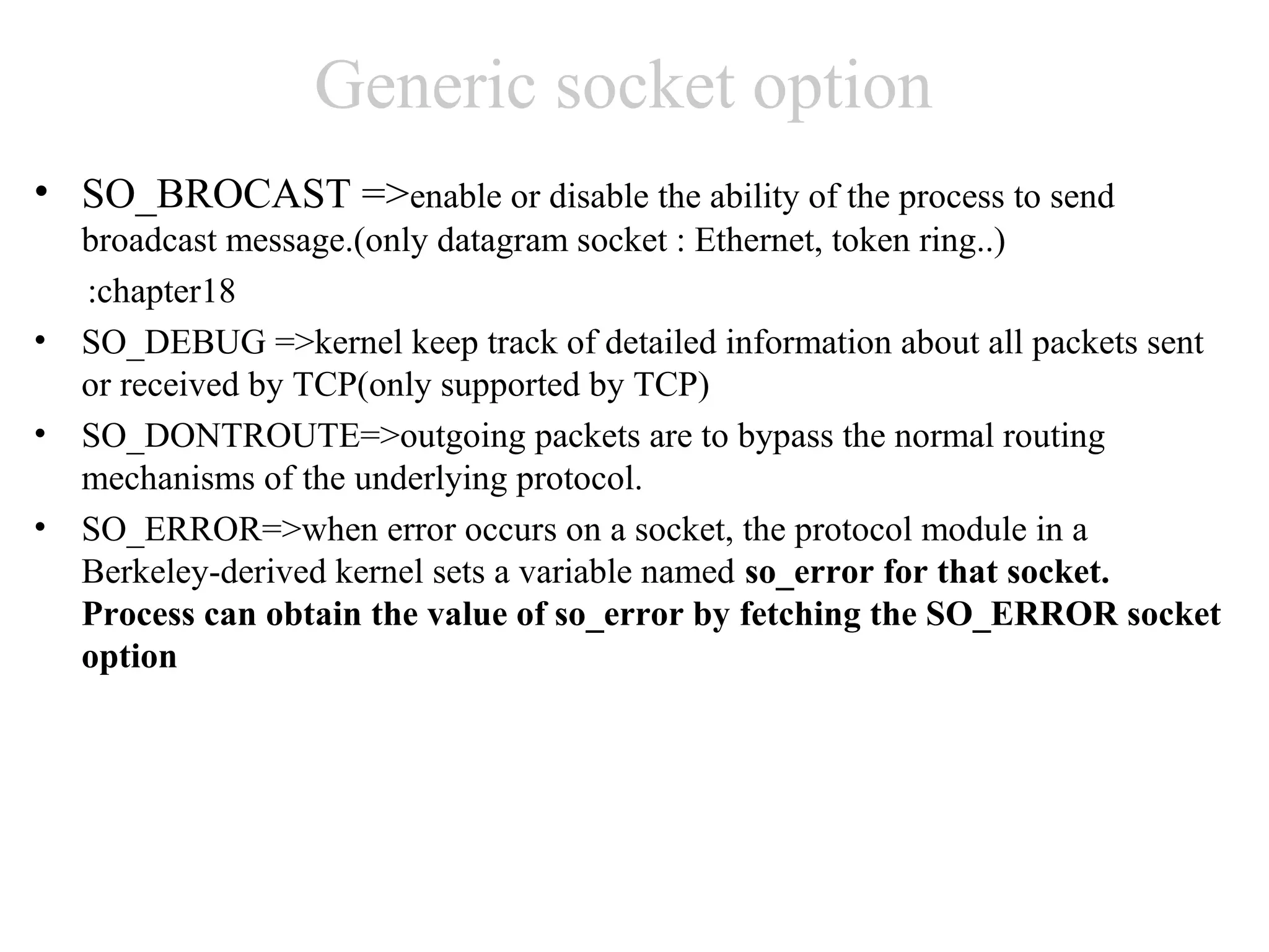 Generic socket option
• SO_BROCAST =>enable or disable the ability of the process to send
    broadcast message.(only datagram socket : Ethernet, token ring..)
    :chapter18
•   SO_DEBUG =>kernel keep track of detailed information about all packets sent
    or received by TCP(only supported by TCP)
•   SO_DONTROUTE=>outgoing packets are to bypass the normal routing
    mechanisms of the underlying protocol.
•   SO_ERROR=>when error occurs on a socket, the protocol module in a
    Berkeley-derived kernel sets a variable named so_error for that socket.
    Process can obtain the value of so_error by fetching the SO_ERROR socket
    option
 