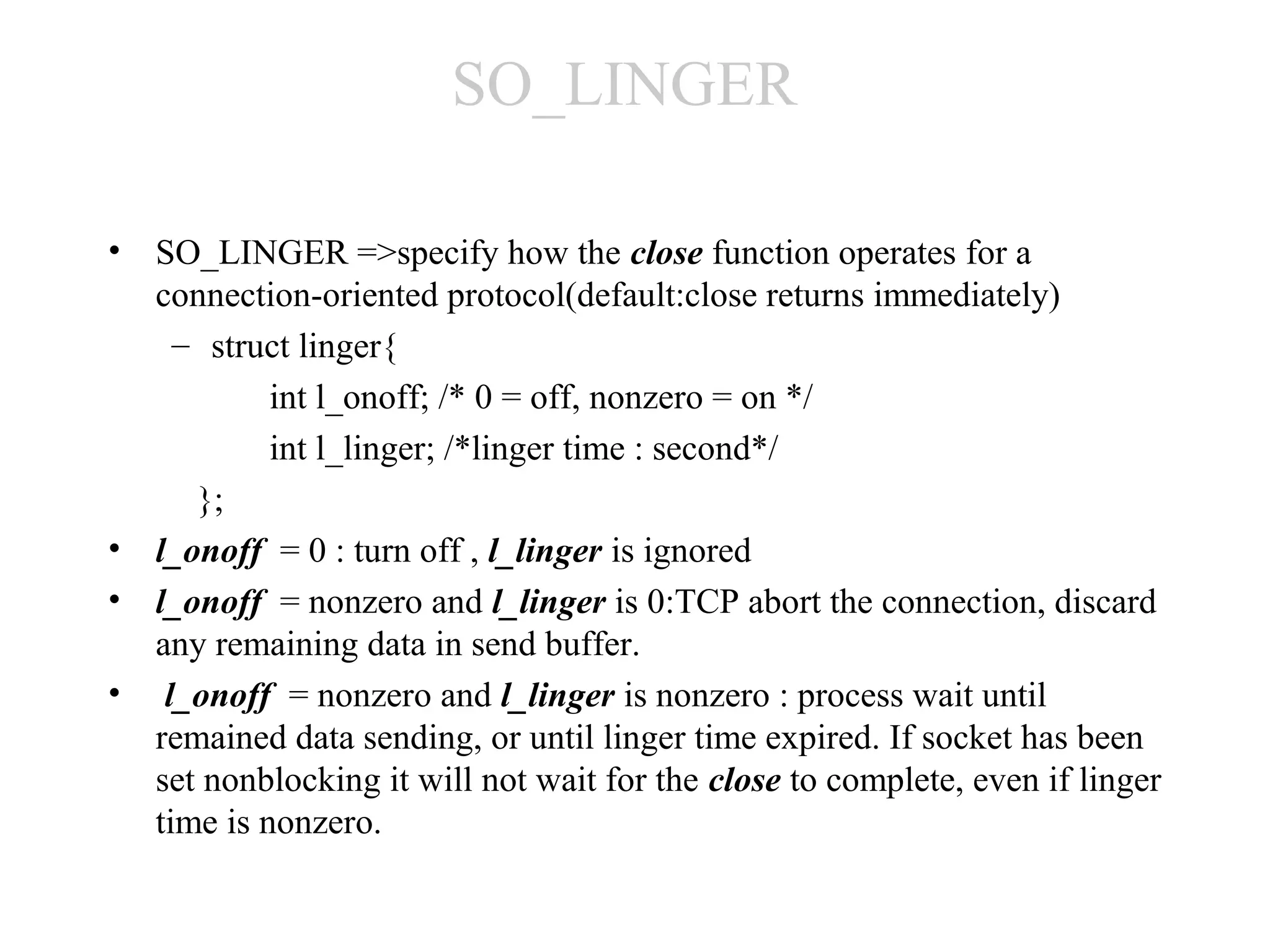 SO_LINGER

• SO_LINGER =>specify how the close function operates for a
  connection-oriented protocol(default:close returns immediately)
    – struct linger{
           int l_onoff; /* 0 = off, nonzero = on */
           int l_linger; /*linger time : second*/
     };
• l_onoff = 0 : turn off , l_linger is ignored
• l_onoff = nonzero and l_linger is 0:TCP abort the connection, discard
  any remaining data in send buffer.
• l_onoff = nonzero and l_linger is nonzero : process wait until
  remained data sending, or until linger time expired. If socket has been
  set nonblocking it will not wait for the close to complete, even if linger
  time is nonzero.
 