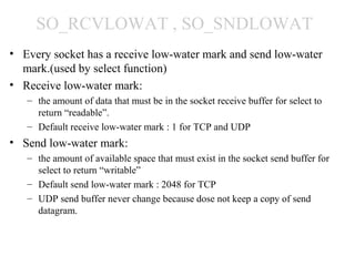 SO_RCVLOWAT , SO_SNDLOWAT
• Every socket has a receive low-water mark and send low-water
  mark.(used by select function)
• Receive low-water mark:
   – the amount of data that must be in the socket receive buffer for select to
     return “readable”.
   – Default receive low-water mark : 1 for TCP and UDP
• Send low-water mark:
   – the amount of available space that must exist in the socket send buffer for
     select to return “writable”
   – Default send low-water mark : 2048 for TCP
   – UDP send buffer never change because dose not keep a copy of send
     datagram.
 