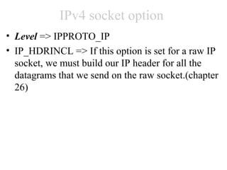 IPv4 socket option
• Level => IPPROTO_IP
• IP_HDRINCL => If this option is set for a raw IP
  socket, we must build our IP header for all the
  datagrams that we send on the raw socket.(chapter
  26)
 
