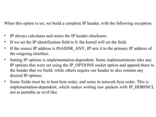 When this option is set, we build a complete IP header, with the following exception:

•   IP always calculates and stores the IP header checksum.
•   If we set the IP identification field to 0, the kernel will set the field.
•   If the source IP address is INADDR_ANY, IP sets it to the primary IP address of
    the outgoing interface.
•   Setting IP options is implementation-dependent. Some implementations take any
    IP options that were set using the IP_OPTIONS socket option and append these to
    the header that we build, while others require our header to also contain any
    desired IP options.
•   Some fields must be in host byte order, and some in network byte order. This is
    implementation-dependent, which makes writing raw packets with IP_HDRINCL
    not as portable as we'd like.
 