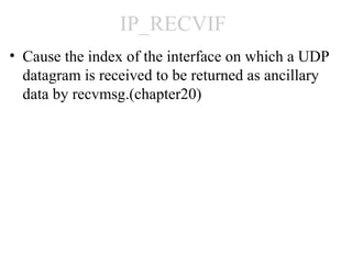 IP_RECVIF
• Cause the index of the interface on which a UDP
  datagram is received to be returned as ancillary
  data by recvmsg.(chapter20)
 
