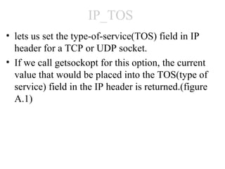 IP_TOS
• lets us set the type-of-service(TOS) field in IP
  header for a TCP or UDP socket.
• If we call getsockopt for this option, the current
  value that would be placed into the TOS(type of
  service) field in the IP header is returned.(figure
  A.1)
 