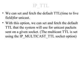 IP_TTL
• We can set and fetch the default TTL(time to live
  field)for unicast.
• With this option, we can set and fetch the default
  TTL that the system will use for unicast packets
  sent on a given socket. (The multicast TTL is set
  using the IP_MULTICAST_TTL socket option)
 