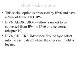 IPv6 socket option
• This socket option is processed by IPv6 and have
  a level of IPPROTO_IPV6.
• IPV6_ADDRFORM=>allow a socket to be
  converted from IPv4 to IPv6 or vice versa.
  (chapter 10)
• IPV6_CHECKSUM=>specifies the byte offset
  into the user data of where the checksum field is
  located.
 
