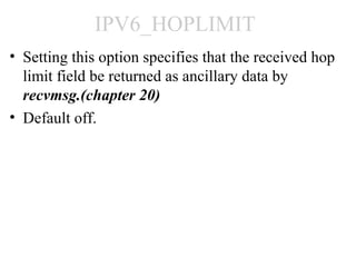 IPV6_HOPLIMIT
• Setting this option specifies that the received hop
  limit field be returned as ancillary data by
  recvmsg.(chapter 20)
• Default off.
 