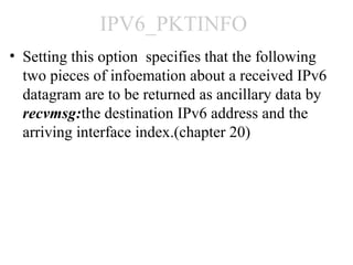 IPV6_PKTINFO
• Setting this option specifies that the following
  two pieces of infoemation about a received IPv6
  datagram are to be returned as ancillary data by
  recvmsg:the destination IPv6 address and the
  arriving interface index.(chapter 20)
 