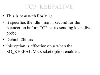TCP_KEEPALIVE
• This is new with Posix.1g
• It specifies the idle time in second for the
  connection before TCP starts sending keepalive
  probe.
• Default 2hours
• this option is effective only when the
  SO_KEEPALIVE socket option enabled.
 