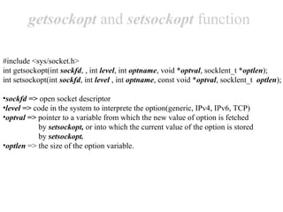 getsockopt and setsockopt function

#include <sys/socket.h>
int getsockopt(int sockfd, , int level, int optname, void *optval, socklent_t *optlen);
int setsockopt(int sockfd, int level , int optname, const void *optval, socklent_t optlen);

•sockfd => open socket descriptor
•level => code in the system to interprete the option(generic, IPv4, IPv6, TCP)
•optval => pointer to a variable from which the new value of option is fetched
           by setsockopt, or into which the current value of the option is stored
           by setsockopt.
•optlen => the size of the option variable.
 
