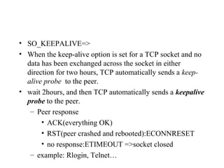 SO_KEEPALIVE
• SO_KEEPALIVE=>
• When the keep-alive option is set for a TCP socket and no
  data has been exchanged across the socket in either
  direction for two hours, TCP automatically sends a keep-
  alive probe to the peer.
• wait 2hours, and then TCP automatically sends a keepalive
  probe to the peer.
   – Peer response
       • ACK(everything OK)
       • RST(peer crashed and rebooted):ECONNRESET
       • no response:ETIMEOUT =>socket closed
   – example: Rlogin, Telnet…
 
