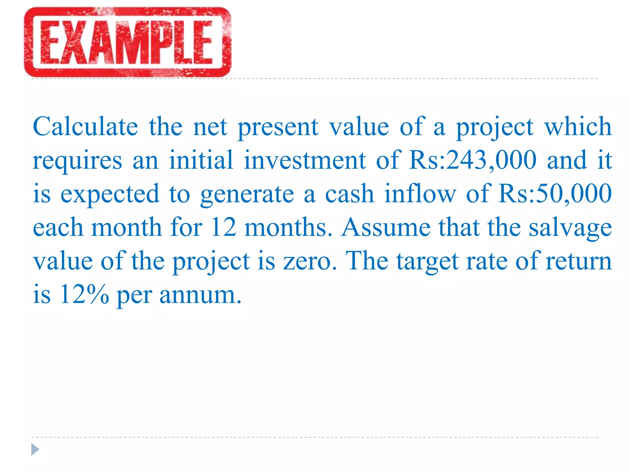 Calculate the net present value of a project which
requires an initial investment of Rs:243,000 and it
is expected to generate a cash inflow of Rs:50,000
each month for 12 months. Assume that the salvage
value of the project is zero. The target rate of return
is 12% per annum.
 