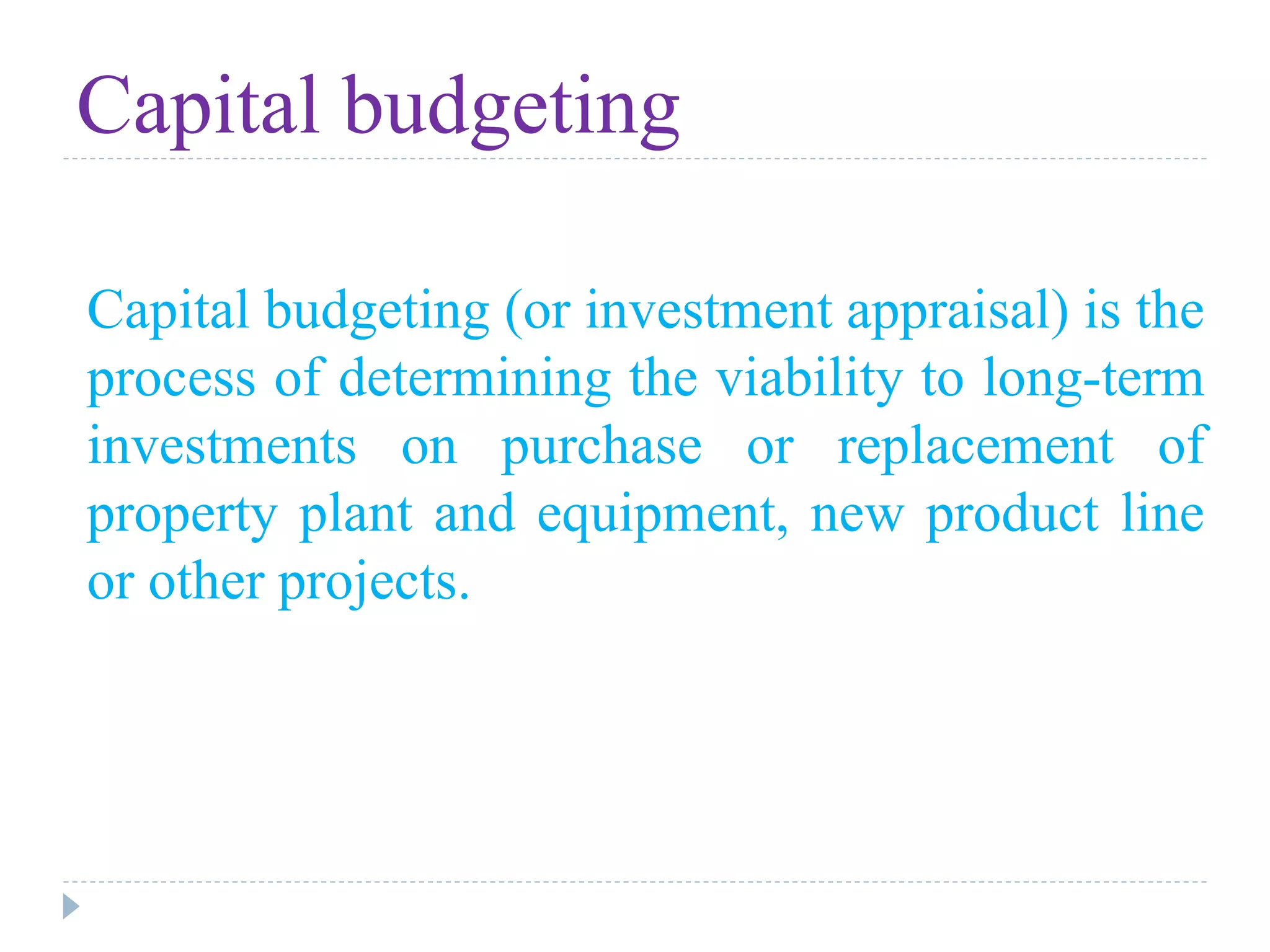 Capital budgeting
Capital budgeting (or investment appraisal) is the
process of determining the viability to long-term
investments on purchase or replacement of
property plant and equipment, new product line
or other projects.
 