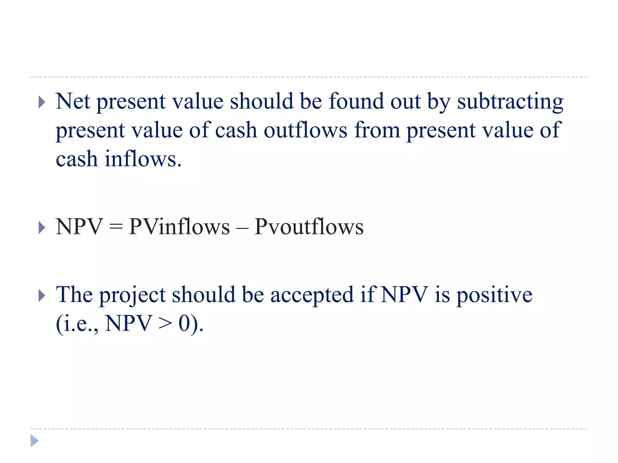 Net present value should be found out by subtracting
present value of cash outflows from present value of
cash inflows.
 NPV = PVinflows – Pvoutflows
 The project should be accepted if NPV is positive
(i.e., NPV > 0).
 