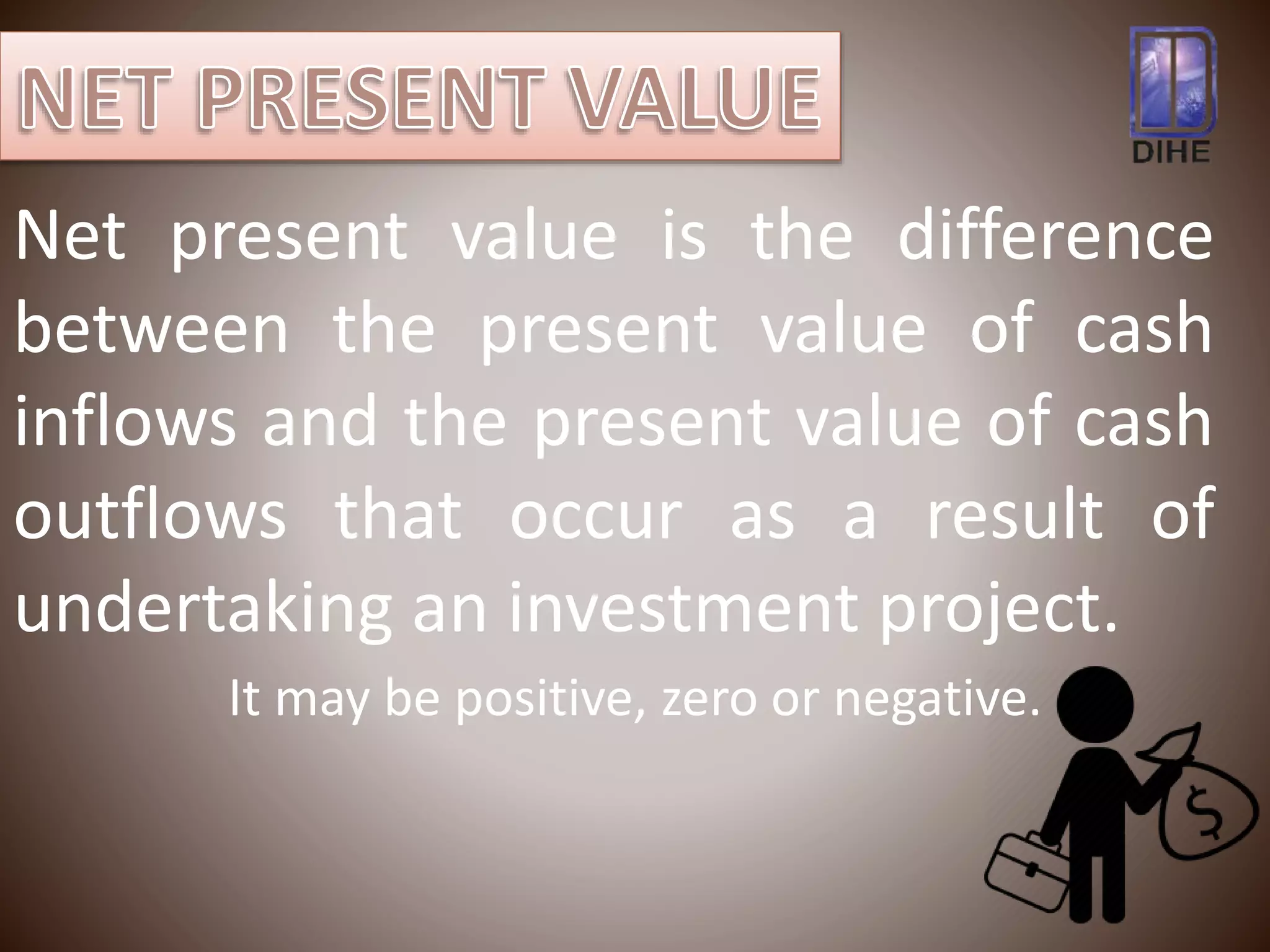 Net present value is the difference
between the present value of cash
inflows and the present value of cash
outflows that occur as a result of
undertaking an investment project.
It may be positive, zero or negative.
 