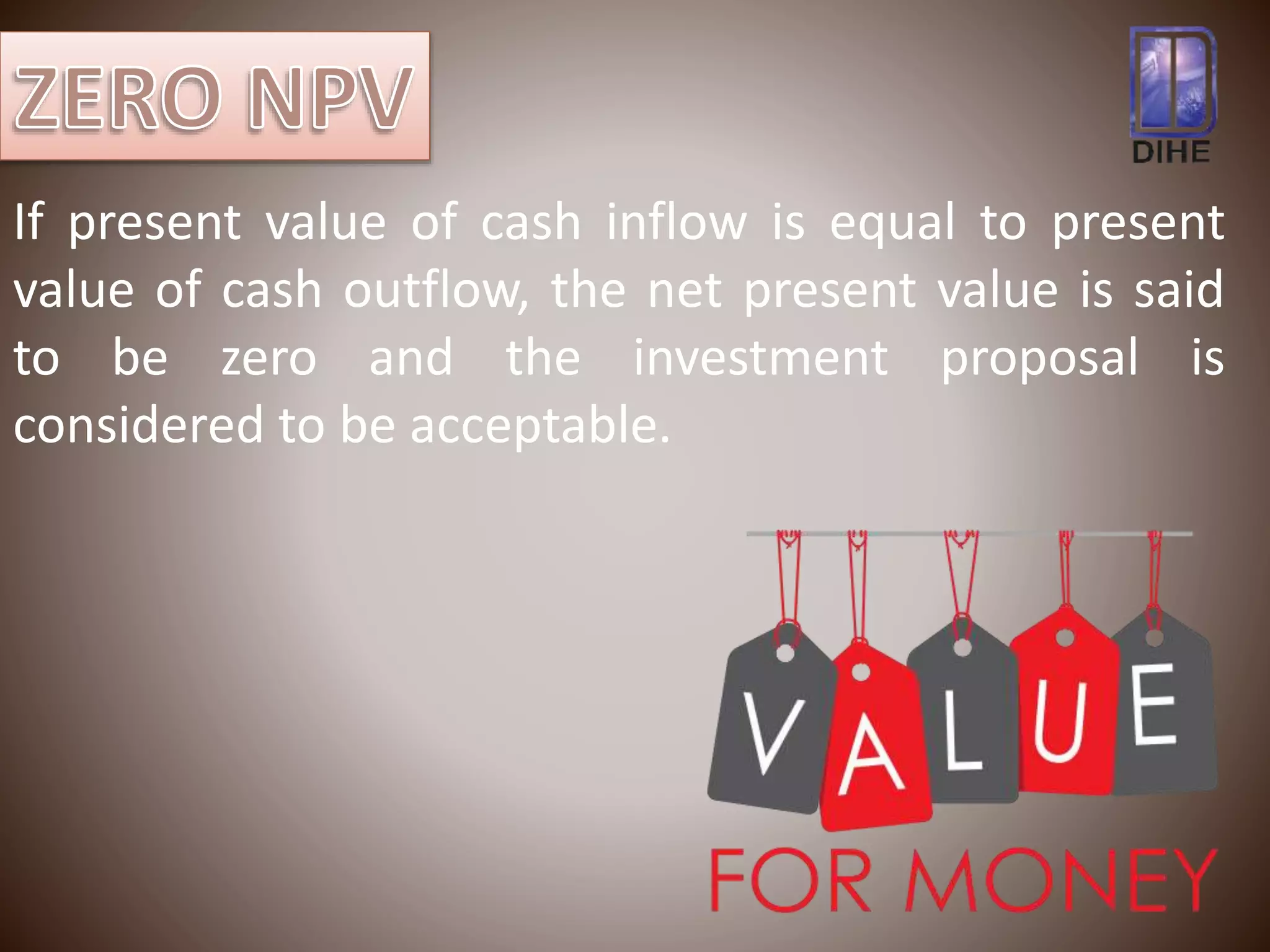 If present value of cash inflow is equal to present
value of cash outflow, the net present value is said
to be zero and the investment proposal is
considered to be acceptable.
 