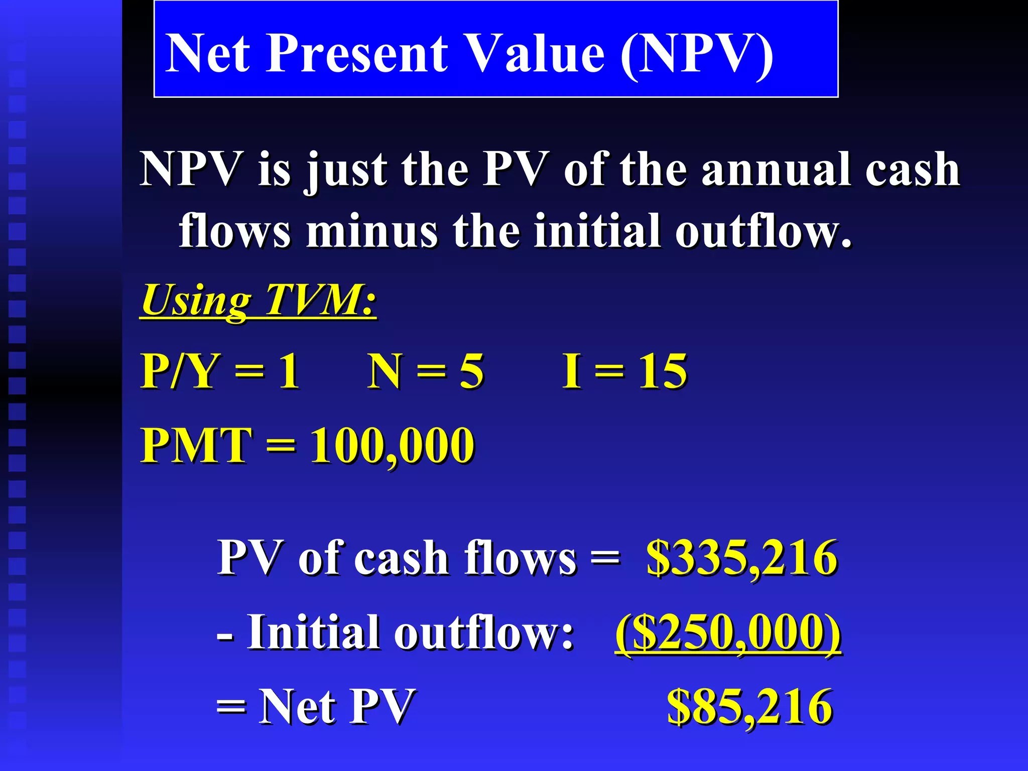 Net Present Value (NPV) NPV is just the PV of the annual cash flows minus the initial outflow. Using TVM: P/Y = 1  N = 5  I = 15  PMT = 100,000 PV of cash flows =   $335,216 - Initial outflow:   ($250,000) = Net PV   $85,216 
