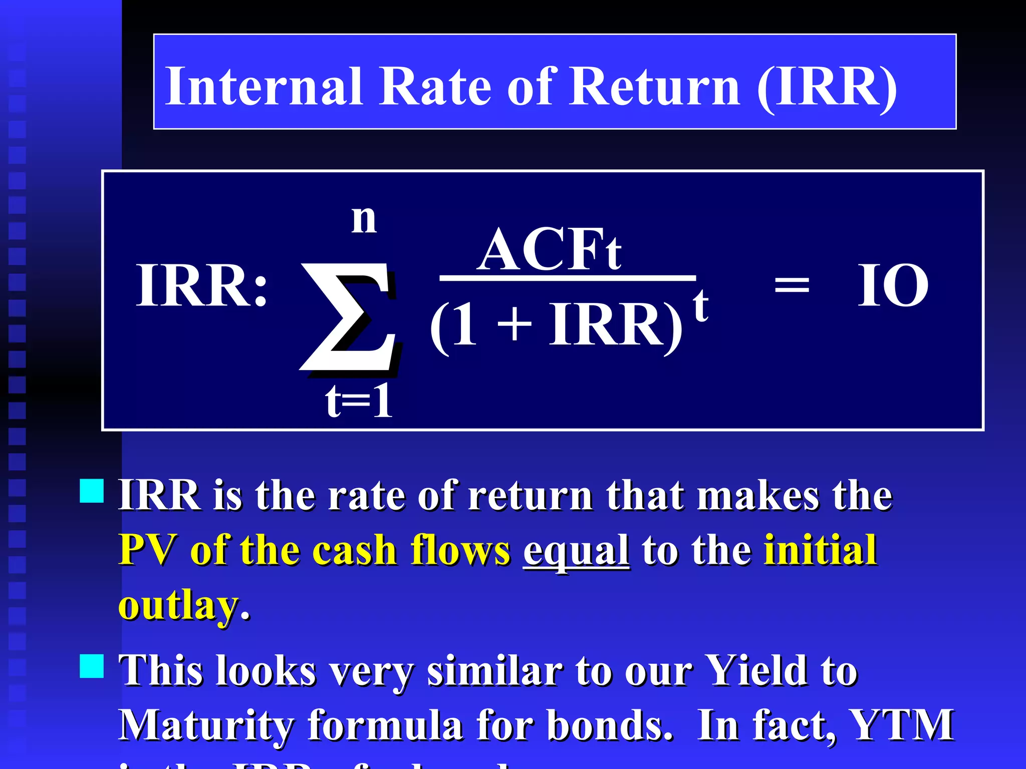 Internal Rate of Return (IRR) IRR is the  rate of return  that makes the   PV of the cash flows   equal  to the  initial outlay . This looks very similar to our Yield to Maturity formula for bonds.  In fact, YTM  is  the IRR of a bond. n t=1  IRR:  =  IO  ACF t (1 + IRR) t 