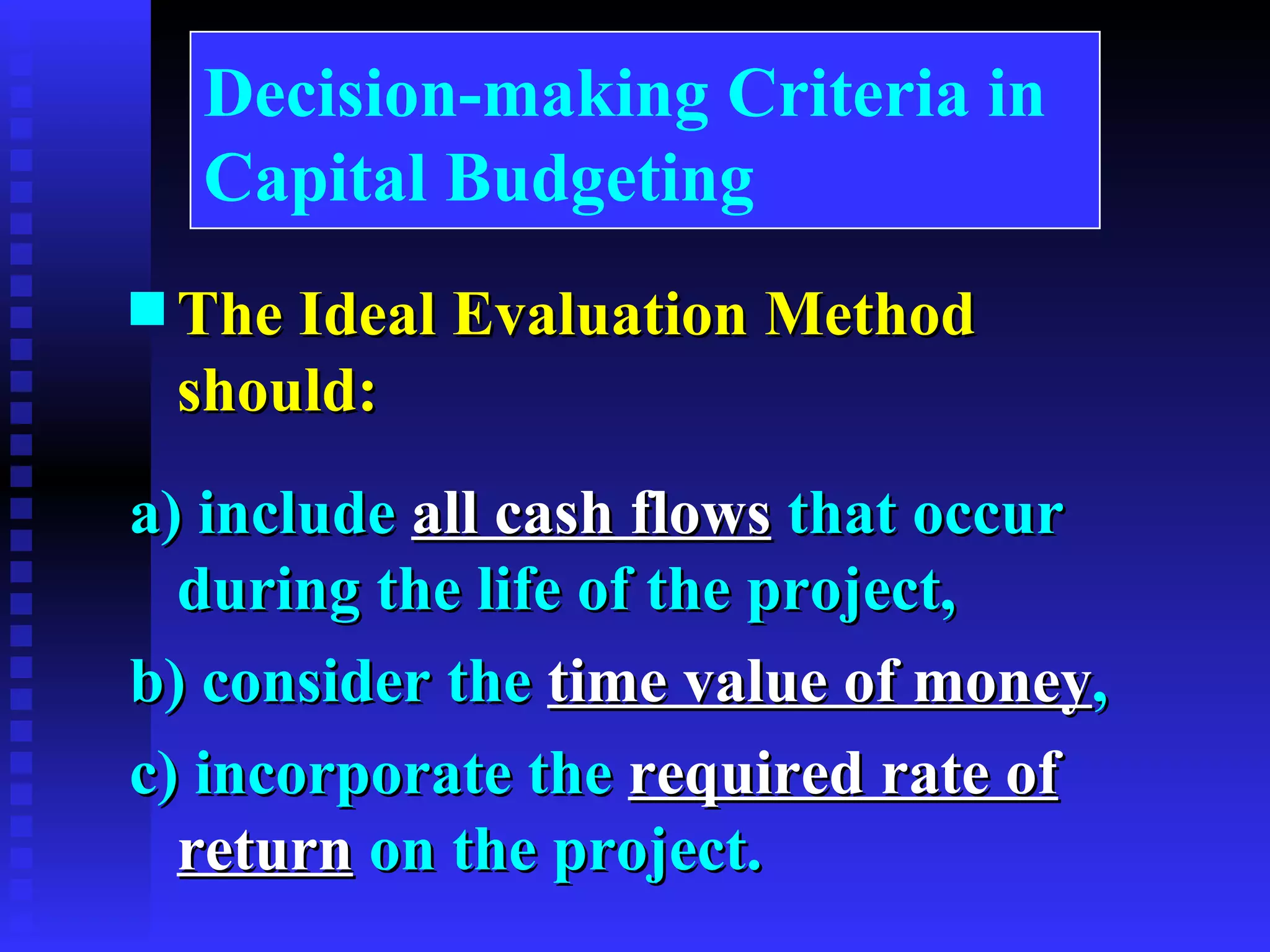 The Ideal Evaluation Method should: a) include  all cash flows  that occur during the life of the project, b) consider the  time value of money , c) incorporate the  required rate of return  on the project.  Decision-making Criteria in Capital Budgeting 
