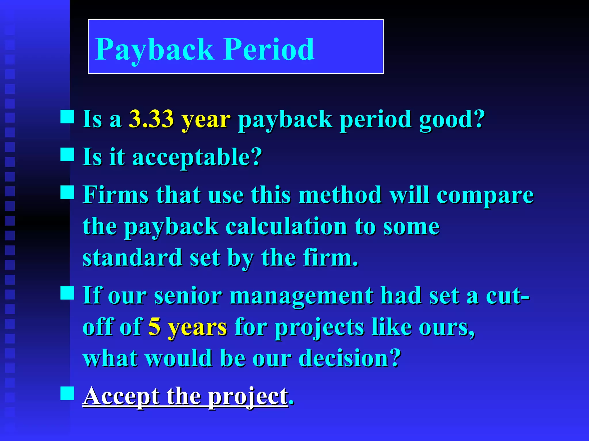 Is a  3.33 year  payback period good? Is it acceptable? Firms that use this method will compare the payback calculation to some standard set by the firm. If our senior management had set a cut-off of  5 years  for projects like ours, what would be our decision? Accept the project . Payback Period 