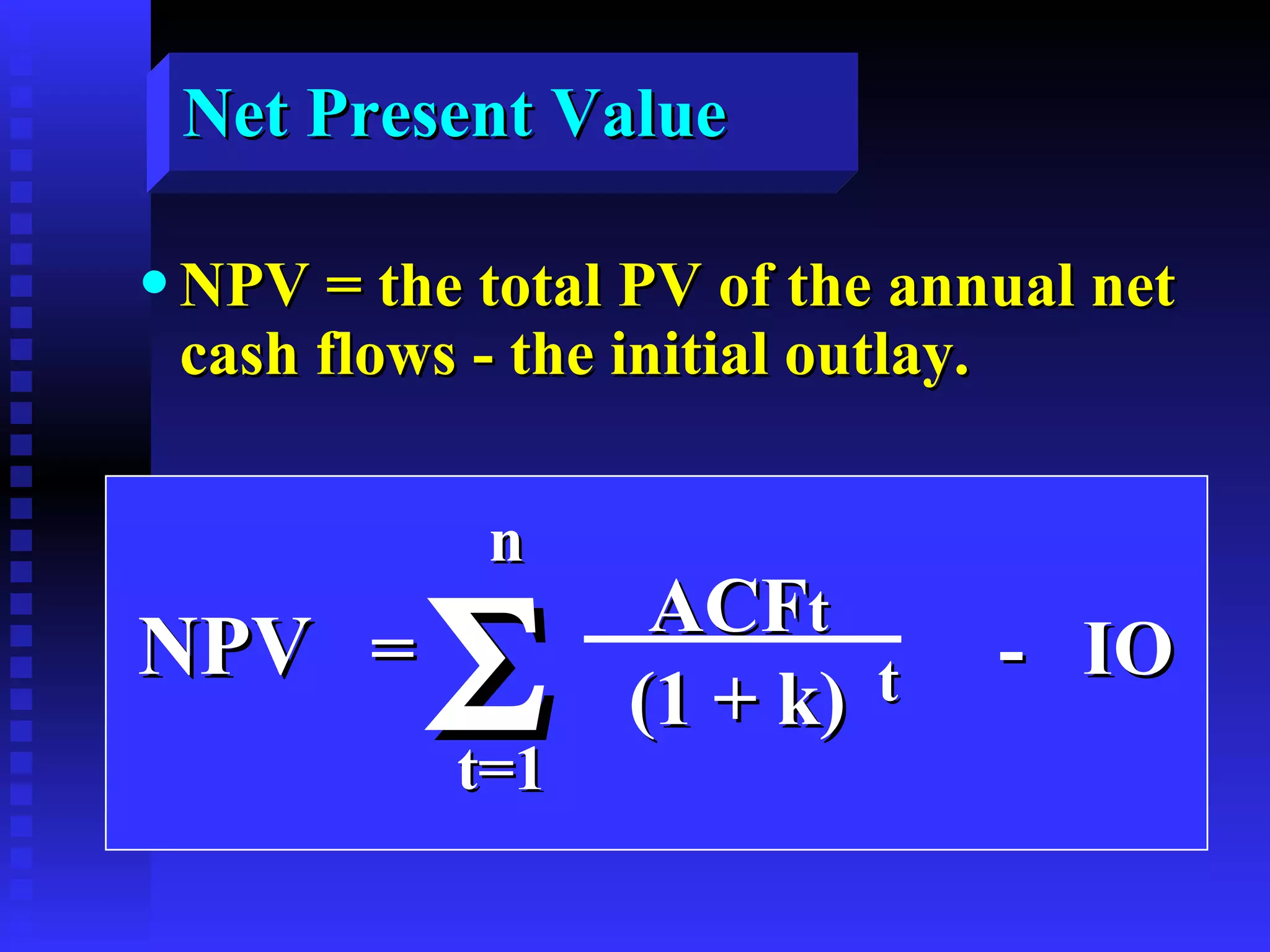 Net Present Value NPV = the total PV of the annual net cash flows - the initial outlay. NPV   =  -  IO  ACF t (1 + k) t n t=1  