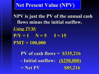 Net Present Value (NPV) NPV is just the PV of the annual cash flows minus the initial outflow. Using TVM: P/Y = 1  N = 5  I = 15  PMT = 100,000 PV of cash flows =   $335,216 - Initial outflow:   ($250,000) = Net PV   $85,216 
