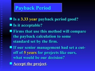 Is a  3.33 year  payback period good? Is it acceptable? Firms that use this method will compare the payback calculation to some standard set by the firm. If our senior management had set a cut-off of  5 years  for projects like ours, what would be our decision? Accept the project . Payback Period 
