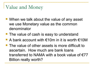Value and Money

   When we talk about the value of any asset
    we use Monetary value as the common
    denominator
   The value of cash is easy to understand
   A bank account with €10m in it is worth €10M
   The value of other assets is more difficult to
    ascertain. How much are bank loans
    transferred to NAMA with a book value of €77
    Billion really worth?
 